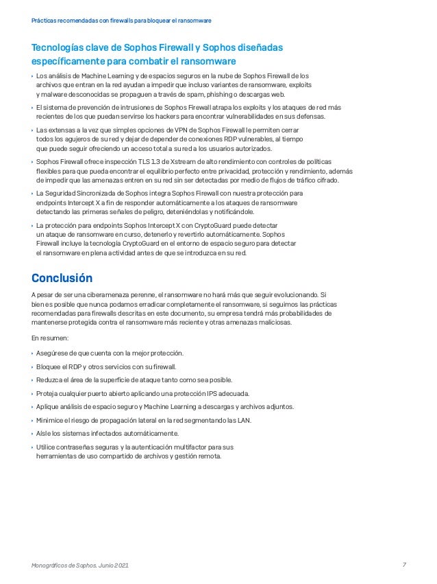7
Prácticas recomendadas con firewalls para bloquear el ransomware
Monográficos de Sophos. Junio 2021
Tecnologías clave de Sophos Firewall y Sophos diseñadas
específicamente para combatir el ransomware
	
Ì Los análisis de Machine Learning y de espacios seguros en la nube de Sophos Firewall de los
archivos que entran en la red ayudan a impedir que incluso variantes de ransomware, exploits
y malware desconocidas se propaguen a través de spam, phishing o descargas web.
	
Ì El sistema de prevención de intrusiones de Sophos Firewall atrapa los exploits y los ataques de red más
recientes de los que puedan servirse los hackers para encontrar vulnerabilidades en sus defensas.
	
Ì Las extensas a la vez que simples opciones de VPN de Sophos Firewall le permiten cerrar
todos los agujeros de su red y dejar de depender de conexiones RDP vulnerables, al tiempo
que puede seguir ofreciendo un acceso total a su red a los usuarios autorizados.
	
Ì Sophos Firewall ofrece inspección TLS 1.3 de Xstream de alto rendimiento con controles de políticas
flexibles para que pueda encontrar el equilibrio perfecto entre privacidad, protección y rendimiento, además
de impedir que las amenazas entren en su red sin ser detectadas por medio de flujos de tráfico cifrado.
	
Ì La Seguridad Sincronizada de Sophos integra Sophos Firewall con nuestra protección para
endpoints Intercept X a fin de responder automáticamente a los ataques de ransomware
detectando las primeras señales de peligro, deteniéndolas y notificándole.
	
Ì La protección para endpoints Sophos Intercept X con CryptoGuard puede detectar
un ataque de ransomware en curso, detenerlo y revertirlo automáticamente. Sophos
Firewall incluye la tecnología CryptoGuard en el entorno de espacio seguro para detectar
el ransomware en plena actividad antes de que se introduzca en su red.
Conclusión
A pesar de ser una ciberamenaza perenne, el ransomware no hará más que seguir evolucionando. Si
bien es posible que nunca podamos erradicar completamente el ransomware, si seguimos las prácticas
recomendadas para firewalls descritas en este documento, su empresa tendrá más probabilidades de
mantenerse protegida contra el ransomware más reciente y otras amenazas maliciosas.
En resumen:
	
Ì Asegúrese de que cuenta con la mejor protección.
	
Ì Bloquee el RDP y otros servicios con su firewall.
	
Ì Reduzca el área de la superficie de ataque tanto como sea posible.
	
Ì Proteja cualquier puerto abierto aplicando una protección IPS adecuada.
	
Ì Aplique análisis de espacio seguro y Machine Learning a descargas y archivos adjuntos.
	
Ì Minimice el riesgo de propagación lateral en la red segmentando las LAN.
	
Ì Aísle los sistemas infectados automáticamente.
	
Ì Utilice contraseñas seguras y la autenticación multifactor para sus
herramientas de uso compartido de archivos y gestión remota.
 