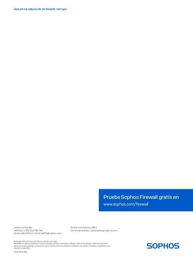 Ventas en España
Teléfono: (+34) 913 756 756
Correo electrónico: comercialES@sophos.com
Ventas en América Latina
Correo electrónico: Latamsales@sophos.com
Guía para la adquisición de firewalls next-gen
© Copyright 2020-21. Sophos Ltd. Todos los derechos reservados.
Constituida en Inglaterra y Gales bajo el número de registro 2096520, The Pentagon, Abingdon Science Park, Abingdon, OX14 3YP, Reino Unido
Sophos es la marca registrada de Sophos Ltd. Todos los demás productos y empresas mencionados son marcas comerciales o registradas de sus
respectivos propietarios.
Pruebe Sophos Firewall gratis en
www.sophos.com/firewall
15-06-21 ES (DD)
 