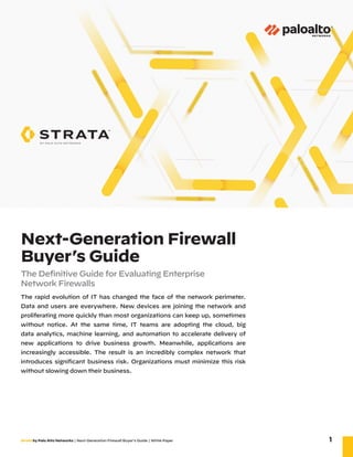 Strata by Palo Alto Networks | Next-Generation Firewall Buyer’s Guide | White Paper 1
Next-Generation Firewall
Buyer’s Guide
The Definitive Guide for Evaluating Enterprise ­
Network Firewalls
The rapid evolution of IT has changed the face of the network perimeter.
Data and users are everywhere. New devices are joining the network and
proliferating more quickly than most organizations can keep up, sometimes
without notice. At the same time, IT teams are adopting the cloud, big
data analytics, machine learning, and automation to accelerate delivery of
new applications to drive business growth. Meanwhile, applications are
increasingly accessible. The result is an incredibly complex network that
introduces significant business risk. Organizations must minimize this risk
without slowing down their business.
 