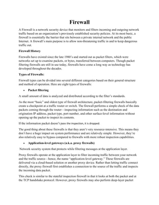 Firewall
A Firewall is a network security device that monitors and filters incoming and outgoing network
traffic based on an organization’s previously established security policies. At its most basic, a
firewall is essentially the barrier that sits between a private internal network and the public
Internet. A firewall’s main purpose is to allow non-threatening traffic in and to keep dangerous
traffic out.
Firewall History
Firewalls have existed since the late 1980’s and started out as packet filters, which were
networks set up to examine packets, or bytes, transferred between computers. Though packet
filtering firewalls are still in use today, firewalls have come a long way as technology has
developed throughout the decades.
Types of Firewalls:
Firewall types can be divided into several different categories based on their general structure
and method of operation. Here are eight types of firewalls:
• Packet filtering
A small amount of data is analyzed and distributed according to the filter’s standards.
As the most “basic” and oldest type of firewall architecture, packet-filtering firewalls basically
create a checkpoint at a traffic router or switch. The firewall performs a simple check of the data
packets coming through the router—inspecting information such as the destination and
origination IP address, packet type, port number, and other surface-level information without
opening up the packet to inspect its contents.
If the information packet doesn’t pass the inspection, it is dropped.
The good thing about these firewalls is that they aren’t very resource-intensive. This means they
don’t have a huge impact on system performance and are relatively simple. However, they’re
also relatively easy to bypass compared to firewalls with more robust inspection capabilities.
• Application-level gateways (a.k.a. proxy firewalls)
Network security system that protects while filtering messages at the application layer.
Proxy firewalls operate at the application layer to filter incoming traffic between your network
and the traffic source—hence, the name “application-level gateway.” These firewalls are
delivered via a cloud-based solution or another proxy device. Rather than letting traffic connect
directly, the proxy firewall first establishes a connection to the source of the traffic and inspects
the incoming data packet.
This check is similar to the stateful inspection firewall in that it looks at both the packet and at
the TCP handshake protocol. However, proxy firewalls may also perform deep-layer packet
 