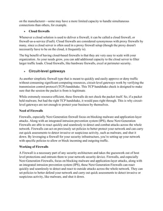 on the manufacturer—some may have a more limited capacity to handle simultaneous
connections than others, for example.
• Cloud firewalls
Whenever a cloud solution is used to deliver a firewall, it can be called a cloud firewall, or
firewall-as-a-service (FaaS). Cloud firewalls are considered synonymous with proxy firewalls by
many, since a cloud server is often used in a proxy firewall setup (though the proxy doesn't
necessarily have to be on the cloud, it frequently is).
The big benefit of having cloud-based firewalls is that they are very easy to scale with your
organization. As your needs grow, you can add additional capacity to the cloud server to filter
larger traffic loads. Cloud firewalls, like hardware firewalls, excel at perimeter security.
• Circuit-level gateways
As another simplistic firewall type that is meant to quickly and easily approve or deny traffic
without consuming significant computing resources, circuit-level gateways work by verifying the
transmission control protocol (TCP) handshake. This TCP handshake check is designed to make
sure that the session the packet is from is legitimate.
While extremely resource-efficient, these firewalls do not check the packet itself. So, if a packet
held malware, but had the right TCP handshake, it would pass right through. This is why circuit-
level gateways are not enough to protect your business by themselves.
Need of Firewalls
Firewalls, especially Next Generation firewall focus on blocking malware and application-layer
attacks. Along with an integrated intrusion prevention system (IPS), these Next Generation
Firewalls are able to react quickly and seamlessly to detect and combat attacks across the whole
network. Firewalls can act on previously set policies to better protect your network and can carry
out quick assessments to detect invasive or suspicious activity, such as malware, and shut it
down. By leveraging a firewall for your security infrastructure, you’re setting up your network
with specific policies to allow or block incoming and outgoing traffic.
Working of Firewalls
A Firewall is a necessary part of any security architecture and takes the guesswork out of host
level protections and entrusts them to your network security device. Firewalls, and especially
Next Generation Firewalls, focus on blocking malware and application-layer attacks, along with
an integrated intrusion prevention system (IPS), these Next Generation Firewalls can react
quickly and seamlessly to detect and react to outside attacks across the whole network. They can
set policies to better defend your network and carry out quick assessments to detect invasive or
suspicious activity, like malware, and shut it down.
 