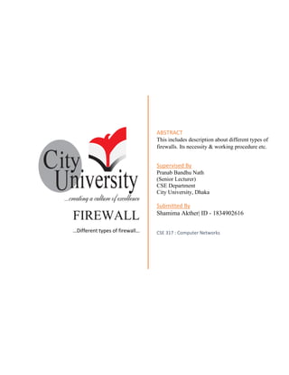 FIREWALL
…Different types of firewall…
ABSTRACT
This includes description about different types of
firewalls. Its necessity & working procedure etc.
Supervised By
Pranab Bandhu Nath
(Senior Lecturer)
CSE Department
City University, Dhaka
Submitted By
Shamima Akther| ID - 1834902616
CSE 317 : Computer Networks
 