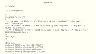 Iptables
#!/bin/sh
IPT="/sbin/iptables«
#
#Loglama işlemleri
#
$IPT –A INPUT –m limit –limit 15/minute –j LOG –log-level 7 –log prefix "
INPUT Güvenlik Kayıtı "
$IPT –A OUTPUT –m limit – limit 15/minute –j LOG –log-level 7 –log prefix "
OUTPUT Güvenlik Kayıtı "
$IPT –A FORWARD –m limit –limit 15/minute –j LOG –log-level 7 –log prefix "
FORWARD Güvenlik Kayıtı «
#
#Port Açma
#
#http portu
iptables –A INPUT –p tcp –dport 80 –j ACCEPT
iptables –A INPUT –p udp –dport 80 –j ACCEPT
iptables –A INPUT –p tcp –dport 8080 –j ACCEPT
iptables –A INPUT –p udp –dport 8080 –j ACCEPT
 