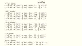 Iptables
#https portu
iptables –A INPUT –p tcp –dport 443 –j ACCEPT
iptables –A INPUT –p udp –dport 443 –j ACCEPT
#pop3 portu
iptables –A INPUT –p tcp –dport 995 –j ACCEPT
iptables –A INPUT –p tcp –dport 995 –j ACCEPT
iptables –A INPUT –p udp –dport 993 –j ACCEPT
iptables –A INPUT –p udp –dport 993 –j ACCEPT
#smtp portu
iptables –A INPUT –p tcp –dport 587 –j ACCEPT
iptables –A INPUT –p udp –dport 587 –j ACCEPT
iptables –A INPUT –p tcp –dport 25 –j ACCEPT
iptables –A INPUT –p udp –dport 25 –j ACCEPT
#ssh portu
iptables –A INPUT –p tcp –dport 22 –j ACCEPT
iptables –A INPUT –p udp –dport 22 –j ACCEPT
#mysql portu
iptables –A INPUT –p tcp –dport 3306 –j ACCEPT
iptables –A INPUT –p udp –dport 3306 –j ACCEPT
 
