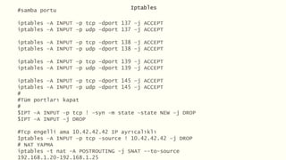 Iptables
#samba portu
iptables –A INPUT –p tcp –dport 137 –j ACCEPT
iptables –A INPUT –p udp –dport 137 –j ACCEPT
iptables –A INPUT –p tcp –dport 138 –j ACCEPT
iptables –A INPUT –p udp –dport 138 –j ACCEPT
iptables –A INPUT –p tcp –dport 139 –j ACCEPT
iptables –A INPUT –p udp –dport 139 –j ACCEPT
iptables –A INPUT –p tcp –dport 145 –j ACCEPT
iptables –A INPUT –p udp –dport 145 –j ACCEPT
#
#Tüm portları kapat
#
$IPT –A INPUT –p tcp ! –syn –m state –state NEW –j DROP
$IPT –A INPUT –j DROP
#Tcp engelli ama 10.42.42.42 IP ayrıcalıklı
İptables –A INPUT –p tcp –source ! 10.42.42.42 –j DROP
# NAT YAPMA
iptables -t nat -A POSTROUTING -j SNAT --to-source
192.168.1.20-192.168.1.25
 