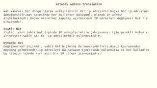 Network Adress Translation
Nat kavramı bir döngü olarak anlaşılabilir.Bir ıp adresinin başka bir ıp adresine
dönüşmesidir.Nat sayesinde her kullanıcı dönüşümlü olarak IP adresi
alabilmektedir.Modemimizin her kapanıp açılmasında IP adresinin değişmesi Nat ile
olmaktadır.
Static Nat
Static, yani sabit NAT tipinde IP adreslerimizin çakışmaması için gerekli önlemler
alınmıştır.Sabit NAT’ta Ip adreslerimiz eşlenmektedir.
Dynamic Nat
Değişken NAT biçimini, sabit NAT biçimine de benzetebiliriz.Havuz kavramından
meydana gelmektedir.Ip adresleri bu havuzun içerisinde bulunmakta ve her kullanıcı
bu havuzun içinde ayrı ayrı bir IP adresi atanmaktadır.
 