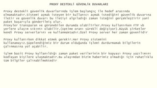 PROXY DESTEKLi GÜVENLiK DUVARLARI
Proxy destekli güvenlik duvarlarında işlem başlangıç ile hedef arasında
olmamaktadır.Sistemi açmak isteyen bir kullanıcı açmak istediğini güvenlik duvarına
iletir ve güvenlik duvarı bu iletiyi algıladığı zaman isteğini gerçekleştirir yani
paket başarıyla gönderilmiş olur.
Proxyler transparan ve görünebilen durumda olabilirler.Proxy kullanırken FTP vb
yerlere ulaşım sıkıntı olabilir.(Uptime oranı sürekli değişiyor).Büyük şirketler
kendi Proxy serverlarını ve kullanmaktadır.Özel Proxy server her zaman güvenlidir
Proxy kullanırken dikkat etmek gerekir.Her Proxy sistemini
kullanamayız.Şüpelendiğimiz bir durum olduğunda işlemi durdurmamak bilgilerin
çalınmasına yol açabilir.
işlem basit Proxy kullanıldığı zaman paket verilerinin bir kopyası Proxy yazılımını
kodlayan kişilere ulaşmaktadır.Bu ulaşımdan bizim haberimiz olmadığı için rahatlıkla
tüm bilgiler çalınabilmektedir
 