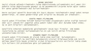 DEVRE SEViYESi
Seçici olarak adlandırılmaktadır.Talep doğrultusunda çalışmaktadır.Asıl amacı bir
paketin talep doğrultusunda geçmesi ya da geçmemesidir.Dışarda kalan ağlar sadece
bir adres görebilmektedir.Nat kullanılmaktadır
Devre seviyesi güvenlik duvarında bir kayıt dosyası tutulmaktadır.Hangi paket nereye
gönderildiği, ne zaman gönderildiği gibi bilgiler bu dosyada yer almaktadır.
STATiK PAKET FiLTRELEME
Statik paket filtreleme TCP/UDP kontorllerinden oluşmaktadır.Gelen trafiği kontrol
eder aşırı yüksek bir yoğunluk yoksa paketi kabul eder aksi durumda kabul etmez.
Ip ve port bilgileri saklanmaktadır.
Genellikle Ethernet modemlerde görülmektedir Ancak bazı firmalar USB modem
routerlarda bu yöntemi kullanmaktadırlar.En çok tercih edilen filtreleme
yöntemlerinden biridir.
DiNAMiK PAKET FiLTRELEME
Dinamik paket filtrelemede ek olarak takip etme özelliği bulunmaktadır.
En avantajlı tarafı bu özelliğin bulunmasıdır.Kişisel bilgisayarlarda çok tercih
edilmez Genellikle büyük şirketler şirket bilgisayarlarının verilerini takip etmek
için kullanır.TCP protokolüne göre çalışmaktadır
 