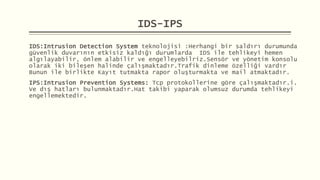 IDS-IPS
IDS:Intrusion Detection System teknolojisi :Herhangi bir saldırı durumunda
güvenlik duvarının etkisiz kaldığı durumlarda IDS ile tehlikeyi hemen
algılayabilir, önlem alabilir ve engelleyebilriz.Sensör ve yönetim konsolu
olarak iki bileşen halinde çalışmaktadır.Trafik dinleme özelliği vardır
Bunun ile birlikte Kayıt tutmakta rapor oluşturmakta ve mail atmaktadır.
IPS:Intrusion Prevention Systems: Tcp protokollerine göre çalışmaktadır.i.
Ve dış hatları bulunmaktadır.Hat takibi yaparak olumsuz durumda tehlikeyi
engellemektedir.
 