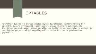 IPTABLES
Netfilter takımı ve birçok destekleyici tarafından geliştirilmiş bir
güvenlik duvarı (firewall) yazılımıdır. Linux (kernel) çekirdek ile
iletişime geçerek paket süzme kurallarını belirler ve servislerin çalıştığı
portlardan geçen trafiği engelleyebilir başka bir porta yönlendirme
yapabilir.
 