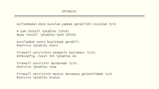 IPTABLES
Kullanmadan önce kurulum yapmak gereklidir.Kurulum için
# yum install iptables (IPv4)
#yum install iptables-ipv6 (IPv6)
Kurulumdan sonra başlatmak gerekli:
#service iptables start
Firewall servisinin otomatik başlaması için:
#chkconfig –level 345 iptables on
Firewall servisini durdurmak için:
#service iptables stop
Firewall servisinin mevcut durumunu görüntülemek için
#service iptables status
 