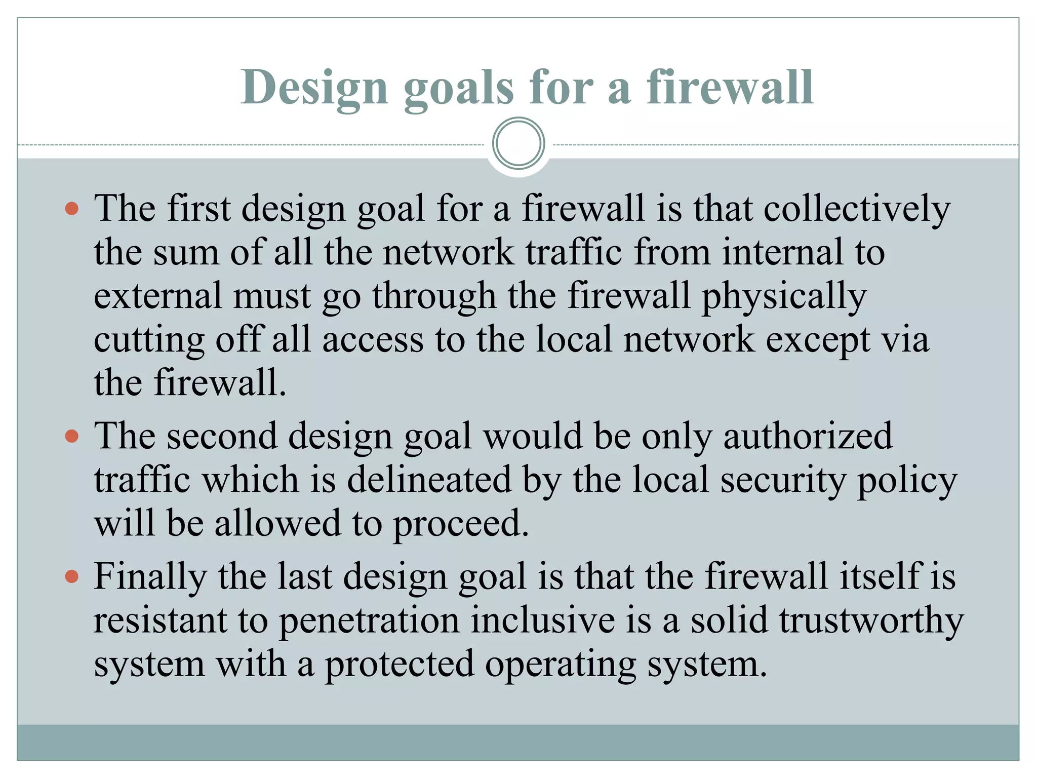 Design goals for a firewall
 The first design goal for a firewall is that collectively
the sum of all the network traffic from internal to
external must go through the firewall physically
cutting off all access to the local network except via
the firewall.
 The second design goal would be only authorized
traffic which is delineated by the local security policy
will be allowed to proceed.
 Finally the last design goal is that the firewall itself is
resistant to penetration inclusive is a solid trustworthy
system with a protected operating system.
 
