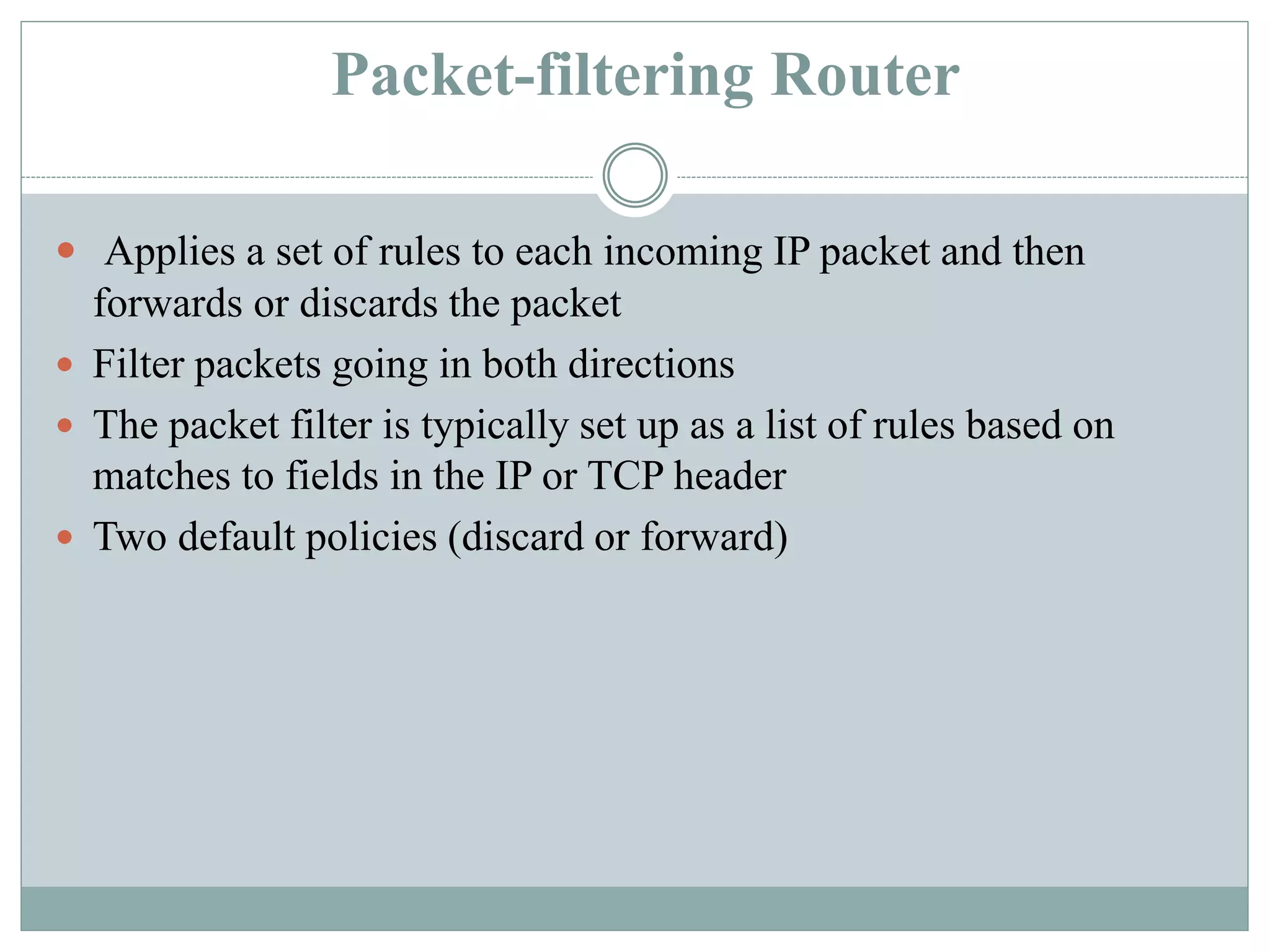 Packet-filtering Router
 Applies a set of rules to each incoming IP packet and then
forwards or discards the packet
 Filter packets going in both directions
 The packet filter is typically set up as a list of rules based on
matches to fields in the IP or TCP header
 Two default policies (discard or forward)
 