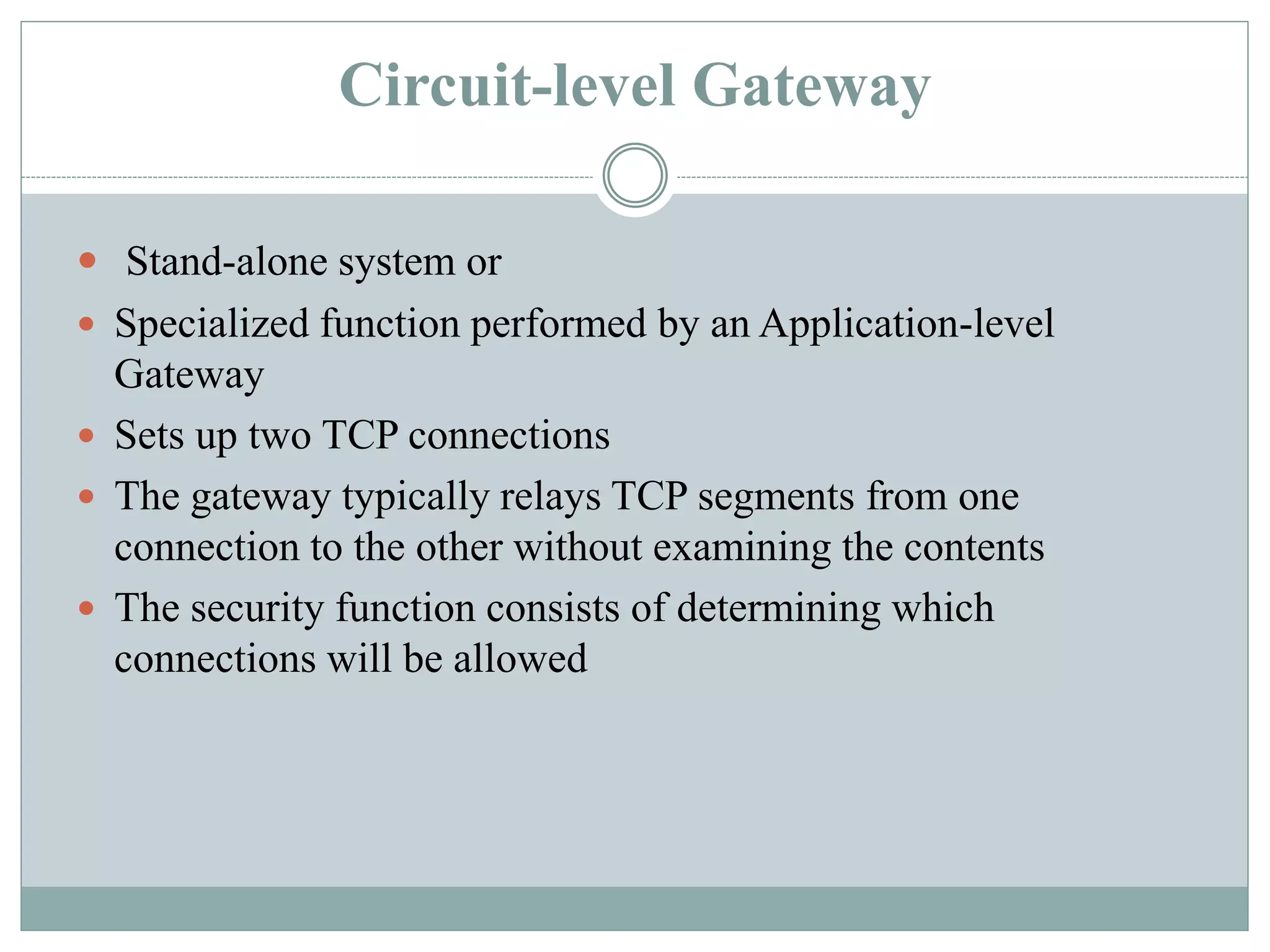 Circuit-level Gateway
 Stand-alone system or
 Specialized function performed by an Application-level
Gateway
 Sets up two TCP connections
 The gateway typically relays TCP segments from one
connection to the other without examining the contents
 The security function consists of determining which
connections will be allowed
 