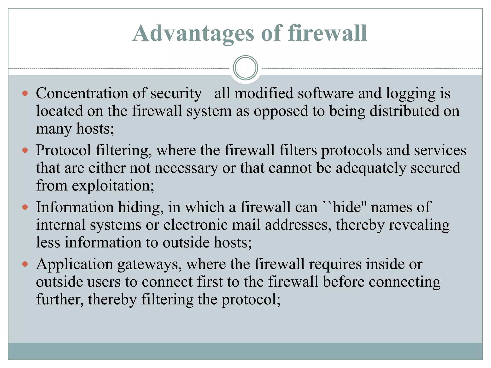 Advantages of firewall
 Concentration of security all modified software and logging is
located on the firewall system as opposed to being distributed on
many hosts;
 Protocol filtering, where the firewall filters protocols and services
that are either not necessary or that cannot be adequately secured
from exploitation;
 Information hiding, in which a firewall can ``hide'' names of
internal systems or electronic mail addresses, thereby revealing
less information to outside hosts;
 Application gateways, where the firewall requires inside or
outside users to connect first to the firewall before connecting
further, thereby filtering the protocol;
 