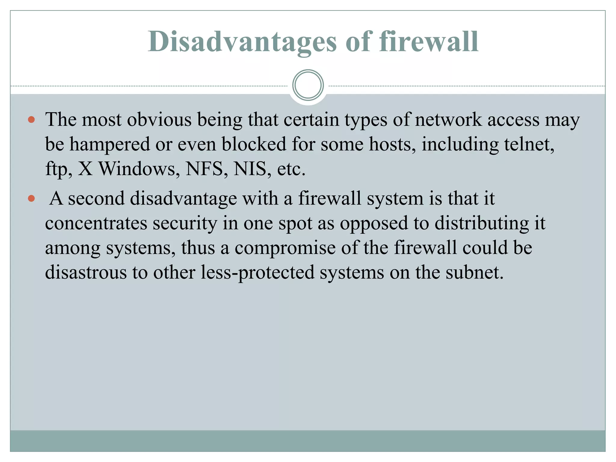 Disadvantages of firewall
 The most obvious being that certain types of network access may
be hampered or even blocked for some hosts, including telnet,
ftp, X Windows, NFS, NIS, etc.
 A second disadvantage with a firewall system is that it
concentrates security in one spot as opposed to distributing it
among systems, thus a compromise of the firewall could be
disastrous to other less-protected systems on the subnet.
 