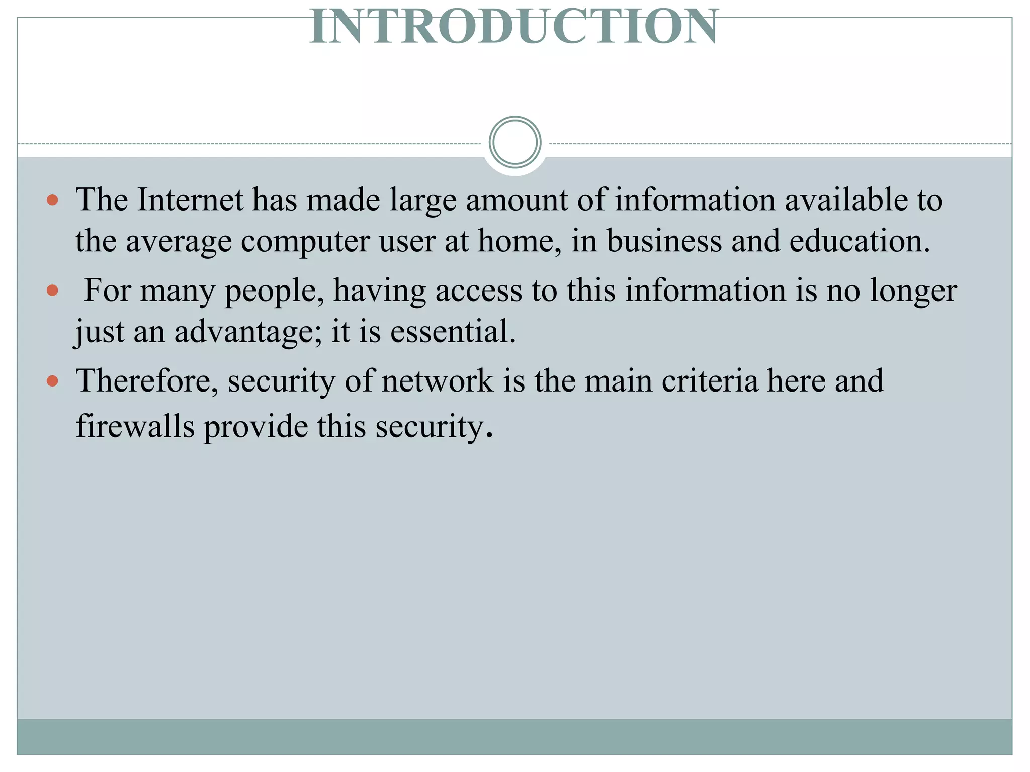INTRODUCTION
 The Internet has made large amount of information available to
the average computer user at home, in business and education.
 For many people, having access to this information is no longer
just an advantage; it is essential.
 Therefore, security of network is the main criteria here and
firewalls provide this security.
 