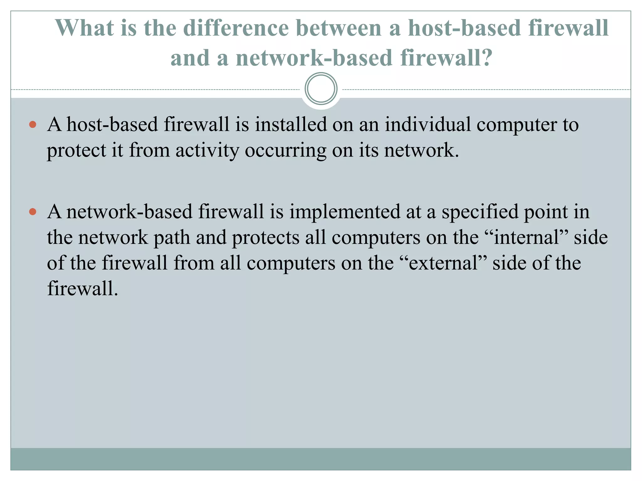 What is the difference between a host-based firewall
and a network-based firewall?
 A host-based firewall is installed on an individual computer to
protect it from activity occurring on its network.
 A network-based firewall is implemented at a specified point in
the network path and protects all computers on the “internal” side
of the firewall from all computers on the “external” side of the
firewall.
 