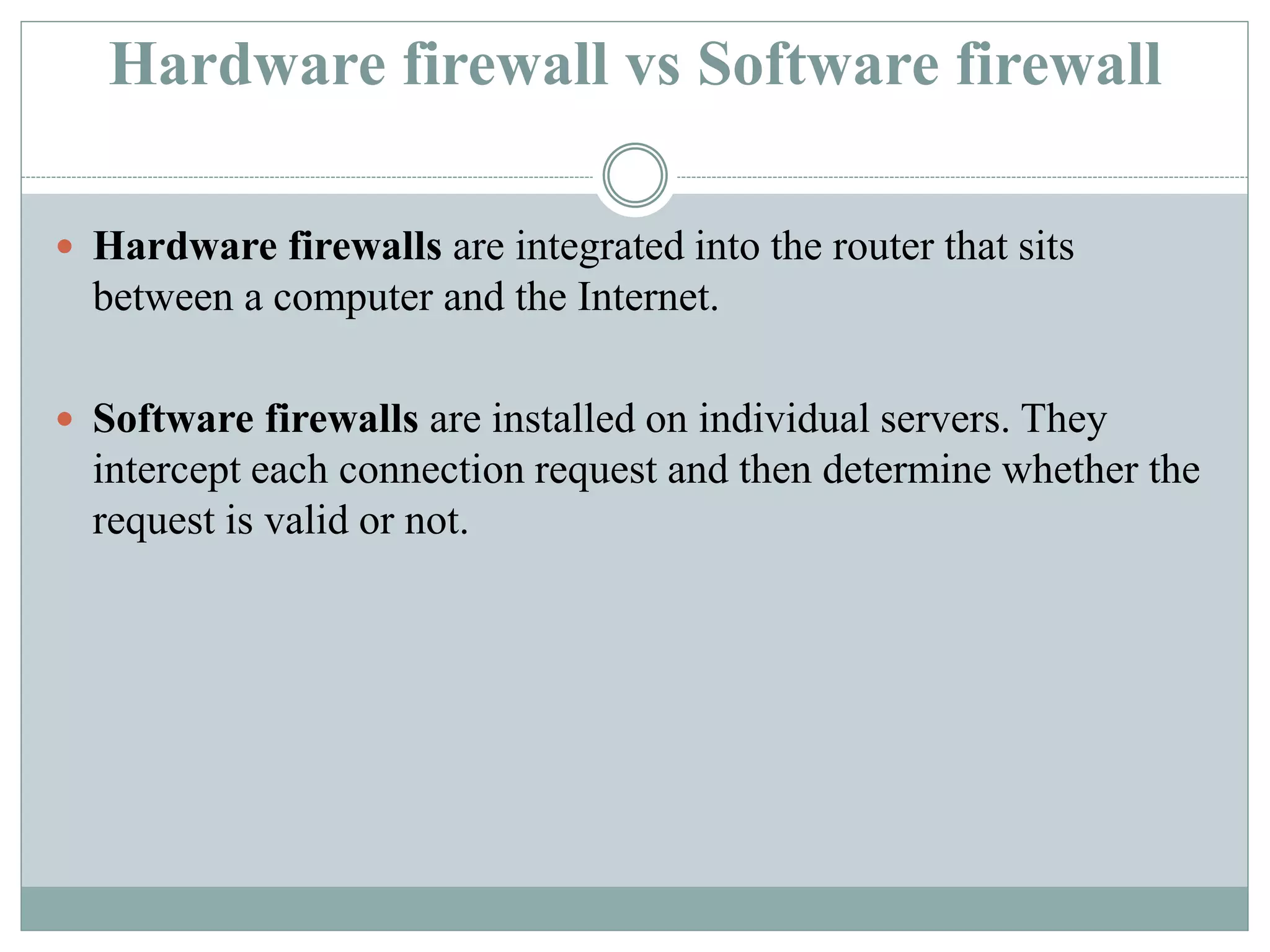 Hardware firewall vs Software firewall
 Hardware firewalls are integrated into the router that sits
between a computer and the Internet.
 Software firewalls are installed on individual servers. They
intercept each connection request and then determine whether the
request is valid or not.
 