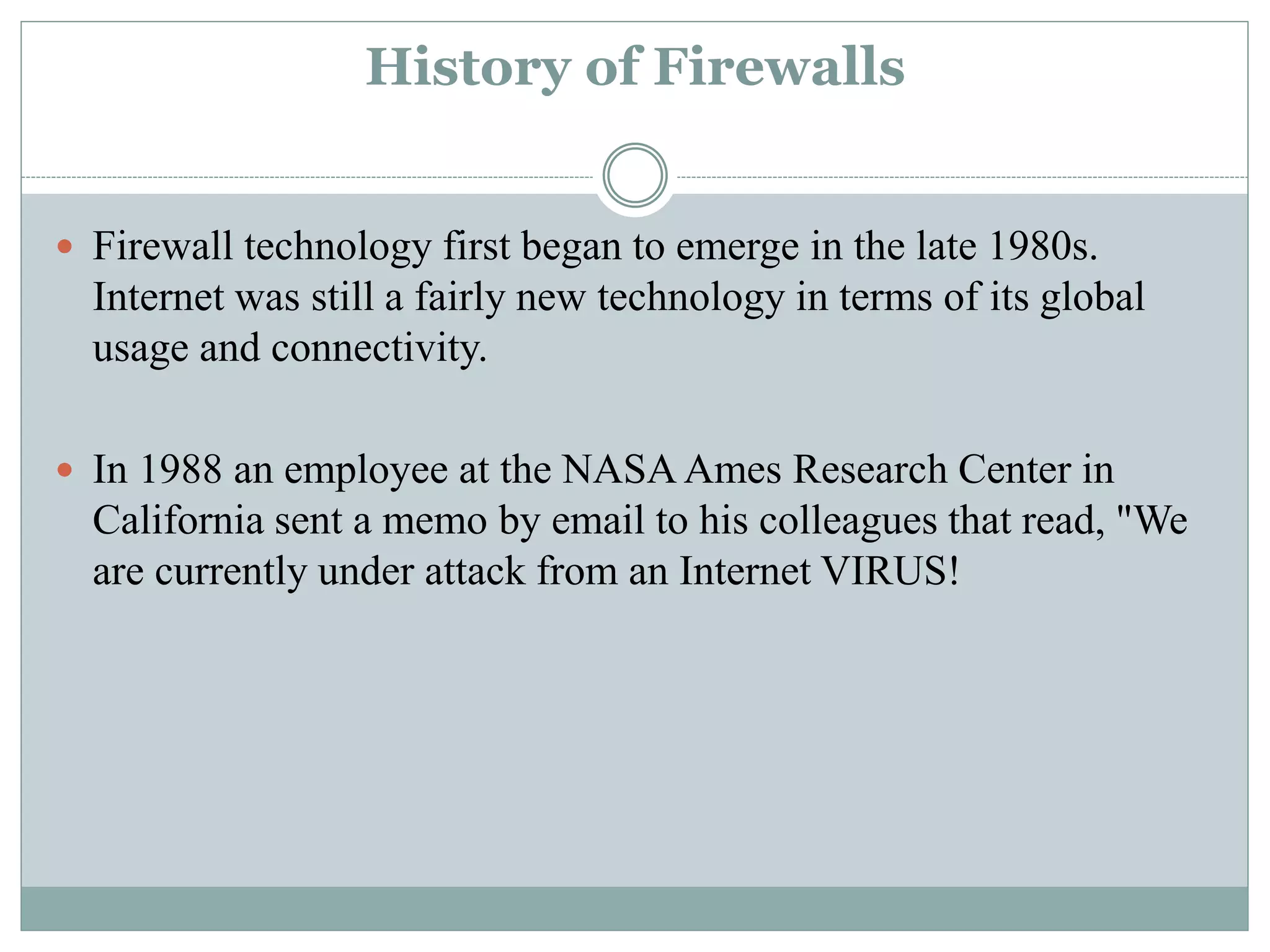 History of Firewalls
 Firewall technology first began to emerge in the late 1980s.
Internet was still a fairly new technology in terms of its global
usage and connectivity.
 In 1988 an employee at the NASA Ames Research Center in
California sent a memo by email to his colleagues that read, "We
are currently under attack from an Internet VIRUS!
 