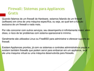 Quando falamos de um firewall de Hardware, estamos falando de um firewall
(software) em cima de uma máquina específica, ou seja, ao qual tem a função
exclusiva de um firewall e nada mais.
Por não concorrer com outros serviços, seu desempenho é infinitamente maior, além
disso, o risco de ter problemas com sistema operacional é mínimo.
Geralmente são utilizados Linux ou FreeBSD para administrar e oferecer suporte ao
firewall.
Existem Appliances prontos, já com os sistemas e controles administrativos pagos e
existem também firewalls que podem servir para embarcar em um appliance, seja
ele uma maquina virtual ou uma máquina desenvolvida para firewalls.
Firewall: Sistemas para Appliances
Gratis
 