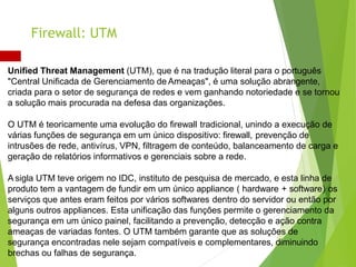 Unified Threat Management (UTM), que é na tradução literal para o português
"Central Unificada de Gerenciamento de Ameaças", é uma solução abrangente,
criada para o setor de segurança de redes e vem ganhando notoriedade e se tornou
a solução mais procurada na defesa das organizações.
O UTM é teoricamente uma evolução do firewall tradicional, unindo a execução de
várias funções de segurança em um único dispositivo: firewall, prevenção de
intrusões de rede, antivírus, VPN, filtragem de conteúdo, balanceamento de carga e
geração de relatórios informativos e gerenciais sobre a rede.
A sigla UTM teve origem no IDC, instituto de pesquisa de mercado, e esta linha de
produto tem a vantagem de fundir em um único appliance ( hardware + software) os
serviços que antes eram feitos por vários softwares dentro do servidor ou então por
alguns outros appliances. Esta unificação das funções permite o gerenciamento da
segurança em um único painel, facilitando a prevenção, detecção e ação contra
ameaças de variadas fontes. O UTM também garante que as soluções de
segurança encontradas nele sejam compatíveis e complementares, diminuindo
brechas ou falhas de segurança.
Firewall: UTM
 