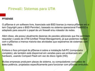 PFSENSE
O pfSense é um software livre, licenciado sob BSD license (a marca pfSense em si
tem Copyright para o BSD Permiter), baseado no sistema operacional FreeBSD e
adaptado para assumir o papel de um firewall e/ou roteador de redes.
Além disso, ele possui atualmente dezenas de pacotes adicionais que lhe permitem
requisitar o posto de UTM (Unified Threat Management), já que podemos realizar
com o pfSense a imensa maioria das atividades que esperamos de sistemas com
este título.
Embora o foco principal do pfSense é sobre a instalação full-PC (computador
completo), ele também está disponível em versões para uso embarcado em
hardware, usando Compact Flash em vez do disco rígido (HD).
Muitas empresas produzem placas de sistema, ou computadores completos de
baixa potência, projetados especificamente para funcionar com pfSense embutido.
Firewall: Sistemas para UTM
 