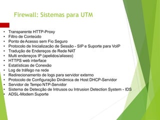 • Transparente HTTP-Proxy
• Filtro de Conteúdo
• Ponto de Acesso sem Fio Seguro
• Protocolo de Inicializacão de Sessão - SIP e Suporte para VoIP
• Tradução de Endereços de Rede NAT
• Multi endereços IP (apelidos/aliases)
• HTTPS web interface
• Estatísticas de Conexão
• Log de tráfego na rede
• Redirecionamento de logs para servidor externo
• Protocolo de Configuração Dinâmica de Host DHCP-Servidor
• Servidor de Tempo NTP-Servidor
• Sistema de Detecção de Intrusos ou Intrusion Detection System - IDS
• ADSL-Modem Suporte
Firewall: Sistemas para UTM
 