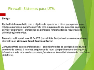 Zentyal
Zentyal foi desenvolvido com o objetivo de aproximar o Linux para pequenas e
médias empresas e para lhes permitir tirar o máximo do seu potencial como um
servidor corporativo - oferecendo as principais funcionalidades requeridas na
administração de redes.
Baseado no Ubuntu Linux 12.04 LTS (kernel 3.8), Zentyal se torna uma excelente
alternativa ao Windows Small Business Server.
Zentyal permite que os profissionais TI gerenciem todos os serviços de rede, tais
como os de acesso à Internet, segurança de rede, compartilhamento de arquivos,
infraestrutura de rede ou de comunicações de uma forma fácil através de uma única
plataforma.
Firewall: Sistemas para UTM
 