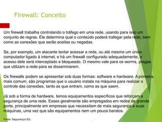 Um firewall trabalha controlando o tráfego em uma rede, usando para isso um
conjunto de regras. Ele determina qual o conteúdo poderá trafegar pela rede, bem
como as conexões que serão aceitas ou negadas.
Se, por exemplo, um atacante tentar acessar a rede, ou até mesmo um único
computador ligado à internet, e há um firewall configurado adequadamente, o
acesso dele será interceptado e bloqueado. O mesmo vale para os worms, pragas
que utilizam a rede para se disseminarem.
Os firewalls podem se apresentar sob duas formas: software e hardware. A primeira,
mais comum, são programas que o usuário instala na máquina para realizar o
controle das conexões, tanto as que entram, como as que saem.
Já sob a forma de hardware, temos equipamentos específicos que reforçam a
segurança de uma rede. Esses geralmente são empregados em redes de grande
porte, principalmente em empresas que necessitam de mais segurança a suas
máquinas, uma vez que são equipamentos nem um pouco baratos.
Fonte: Segurança UOL
Firewall: Conceito
 
