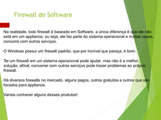 Na realidade, todo firewall é baseado em Software, a única diferença é que ele não
está em um appliance, ou seja, ele faz parte do sistema operacional e muitas vezes,
concorre com outros serviços.
O Windows possui um firewall padrão, que por incrível que pareça, é bom.
Ter um firewall em um sistema operacional pode ajudar, mas não é a melhor
solução, afinal, concorrer com outros serviços pode trazer problemas ao próprio
firewall.
Há diversos firewalls no mercado, alguns pagos, outros gratuitos e outros que são
focados para appliance.
Vamos conhecer alguns desses produtos!
Firewall de Software
 