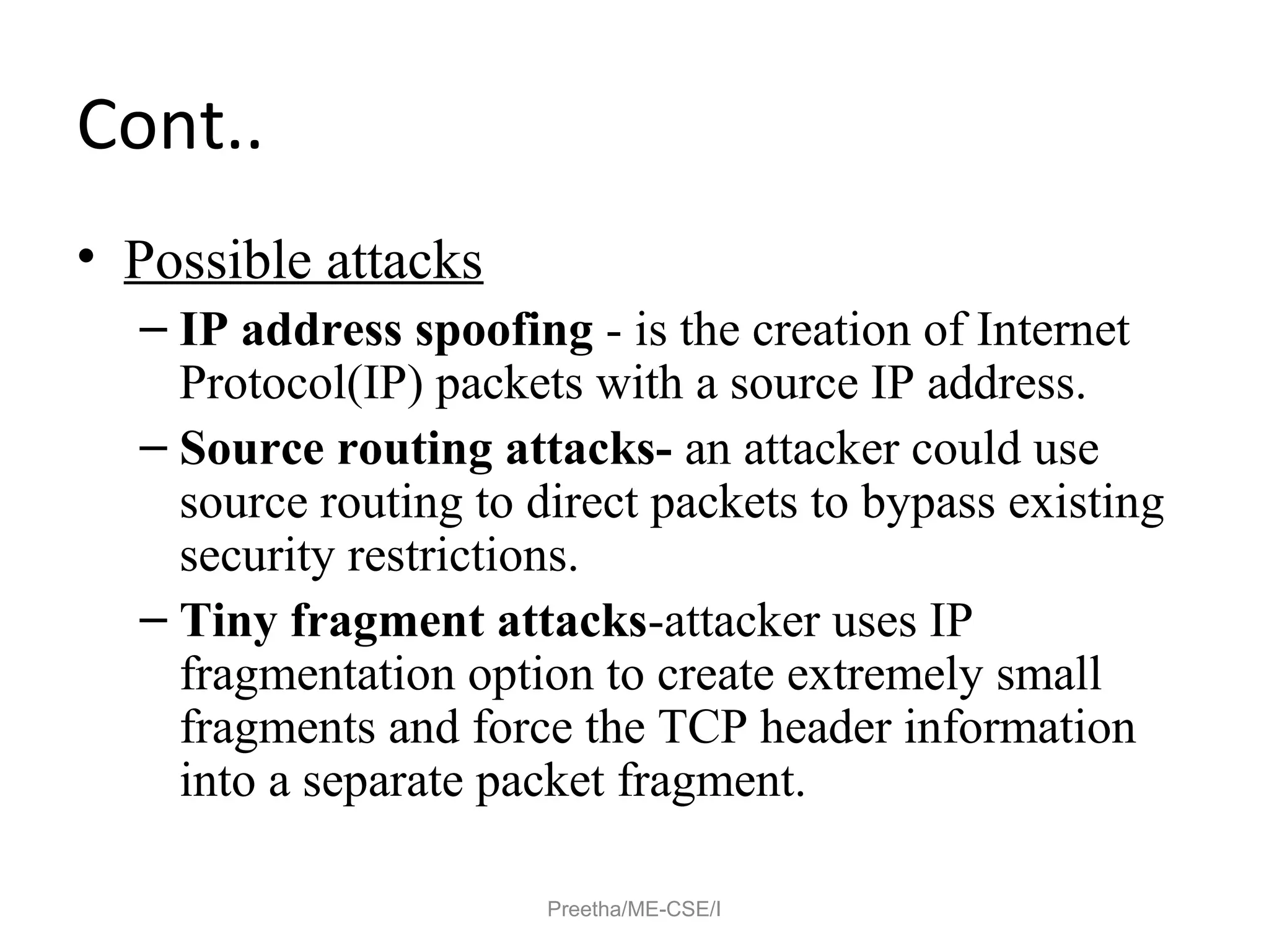 Cont..
• Possible attacks
– IP address spoofing - is the creation of Internet
Protocol(IP) packets with a source IP address.
– Source routing attacks- an attacker could use
source routing to direct packets to bypass existing
security restrictions.
– Tiny fragment attacks-attacker uses IP
fragmentation option to create extremely small
fragments and force the TCP header information
into a separate packet fragment.
Preetha/ME-CSE/I
 