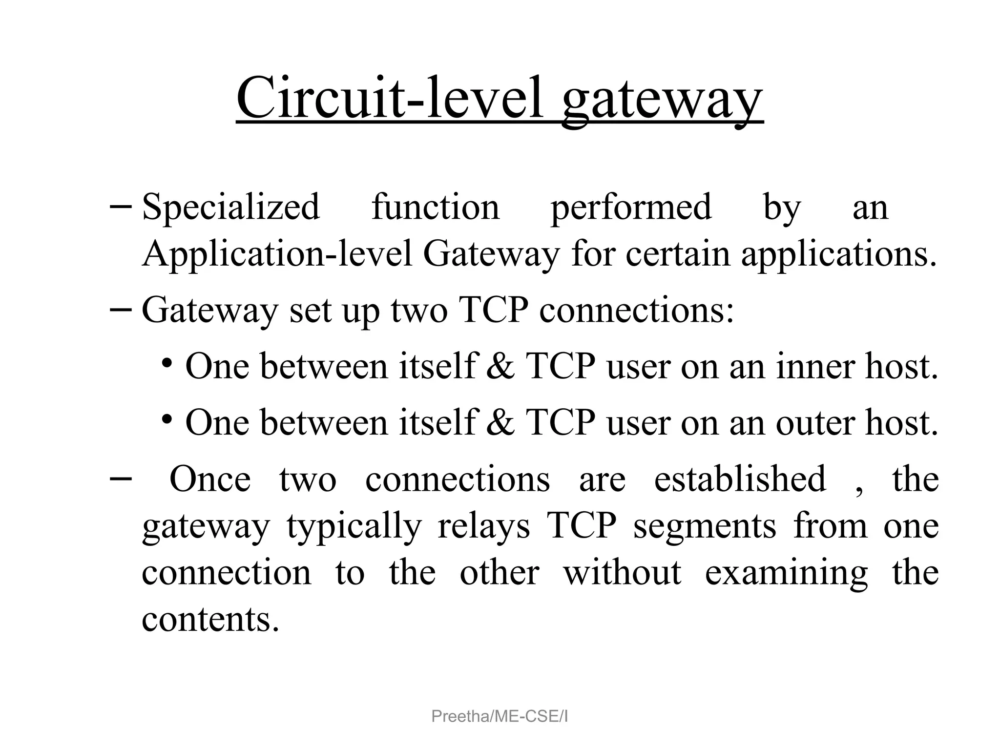 Circuit-level gateway
– Specialized function performed by an
Application-level Gateway for certain applications.
– Gateway set up two TCP connections:
• One between itself & TCP user on an inner host.
• One between itself & TCP user on an outer host.
– Once two connections are established , the
gateway typically relays TCP segments from one
connection to the other without examining the
contents.
Preetha/ME-CSE/I
 