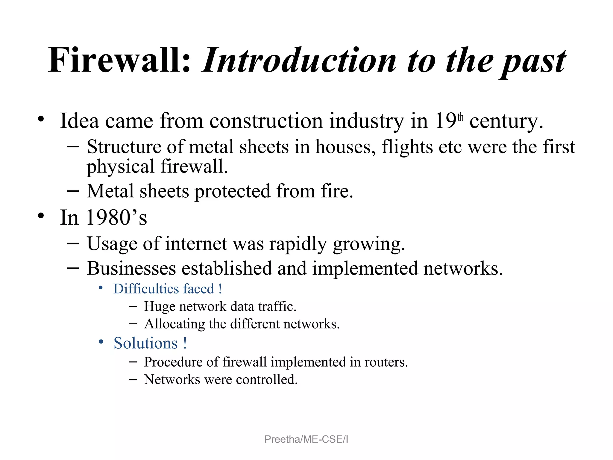 Firewall: Introduction to the past
• Idea came from construction industry in 19th
century.
– Structure of metal sheets in houses, flights etc were the first
physical firewall.
– Metal sheets protected from fire.
• In 1980’s
– Usage of internet was rapidly growing.
– Businesses established and implemented networks.
• Difficulties faced !
– Huge network data traffic.
– Allocating the different networks.
• Solutions !
– Procedure of firewall implemented in routers.
– Networks were controlled.
Preetha/ME-CSE/I
 