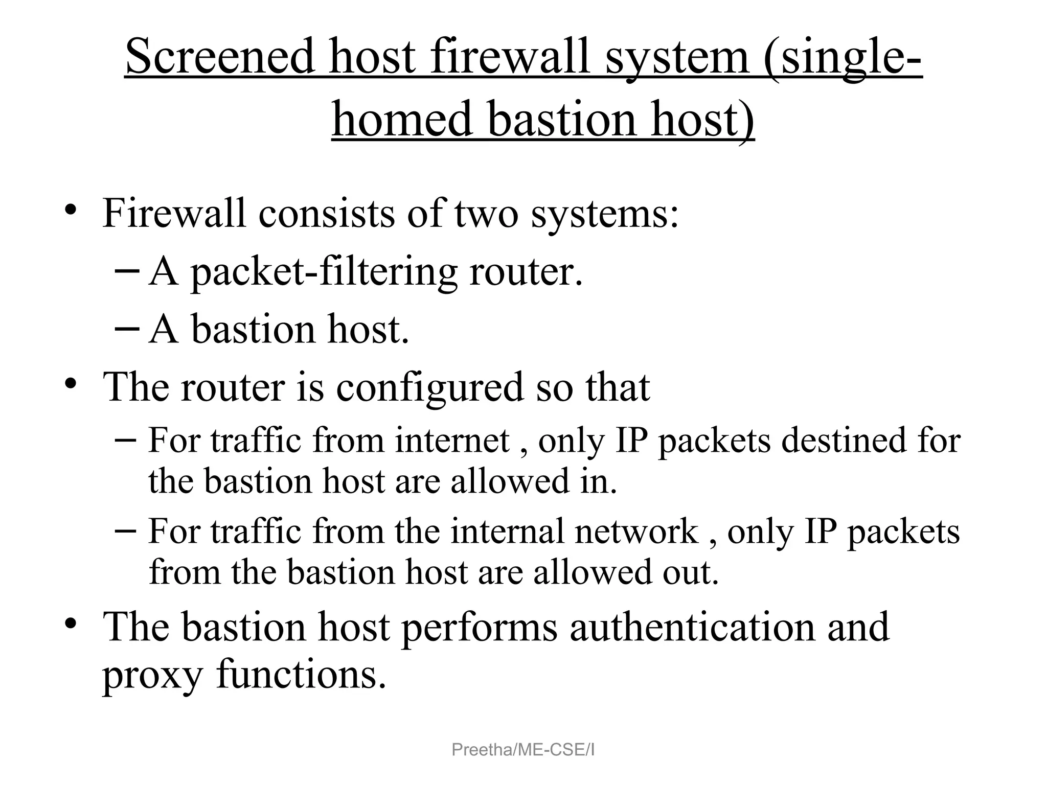 Screened host firewall system (single-
homed bastion host)
• Firewall consists of two systems:
– A packet-filtering router.
– A bastion host.
• The router is configured so that
– For traffic from internet , only IP packets destined for
the bastion host are allowed in.
– For traffic from the internal network , only IP packets
from the bastion host are allowed out.
• The bastion host performs authentication and
proxy functions.
Preetha/ME-CSE/I
 