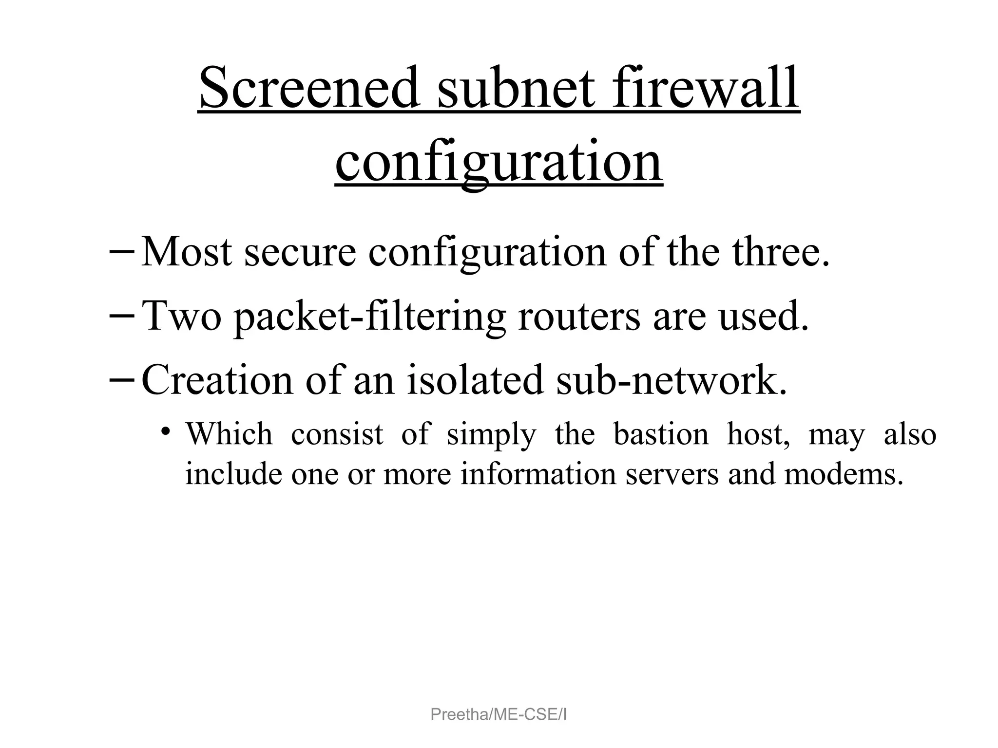 Screened subnet firewall
configuration
–Most secure configuration of the three.
–Two packet-filtering routers are used.
–Creation of an isolated sub-network.
• Which consist of simply the bastion host, may also
include one or more information servers and modems.
Preetha/ME-CSE/I
 