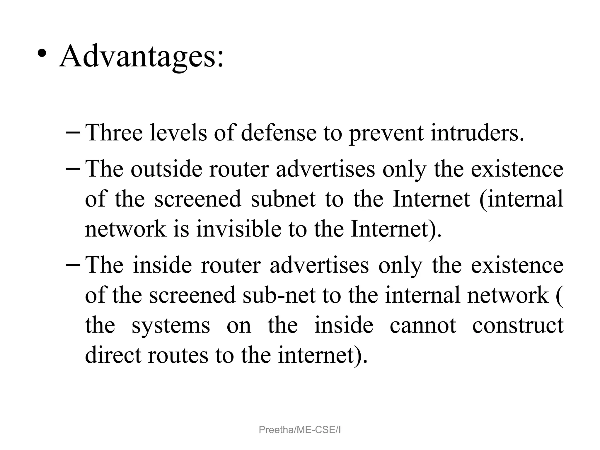 • Advantages:
– Three levels of defense to prevent intruders.
– The outside router advertises only the existence
of the screened subnet to the Internet (internal
network is invisible to the Internet).
– The inside router advertises only the existence
of the screened sub-net to the internal network (
the systems on the inside cannot construct
direct routes to the internet).
Preetha/ME-CSE/I
 