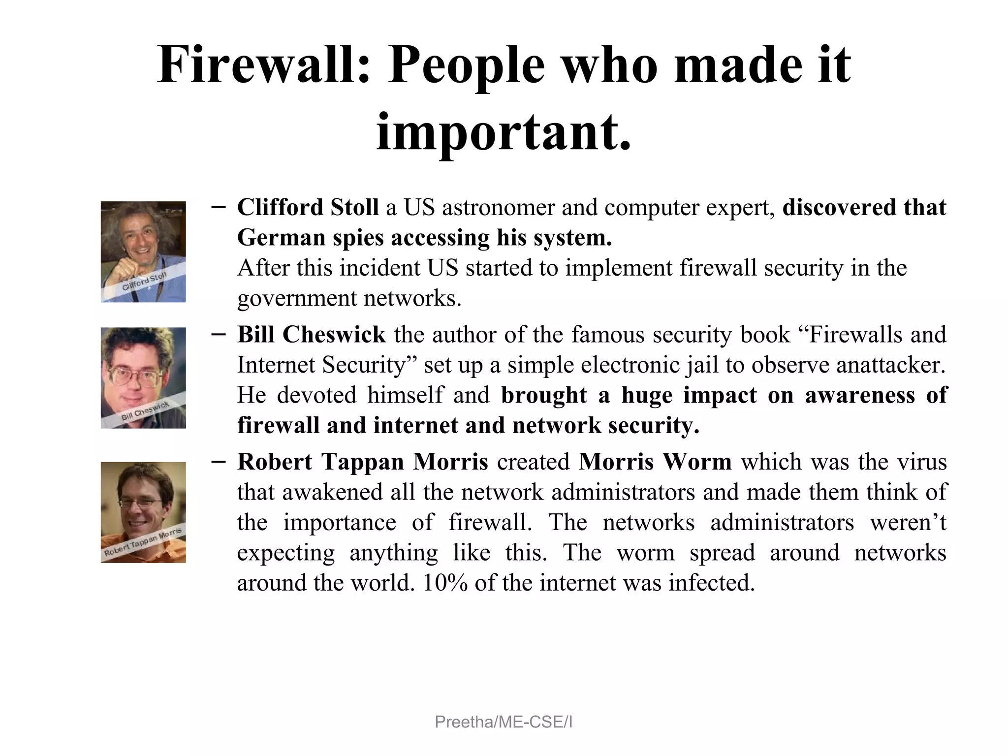 Firewall: People who made it
important.
– Clifford Stoll a US astronomer and computer expert, discovered that
German spies accessing his system.
After this incident US started to implement firewall security in the
government networks.
– Bill Cheswick the author of the famous security book “Firewalls and
Internet Security” set up a simple electronic jail to observe anattacker.
He devoted himself and brought a huge impact on awareness of
firewall and internet and network security.
– Robert Tappan Morris created Morris Worm which was the virus
that awakened all the network administrators and made them think of
the importance of firewall. The networks administrators weren’t
expecting anything like this. The worm spread around networks
around the world. 10% of the internet was infected.
Preetha/ME-CSE/I
 