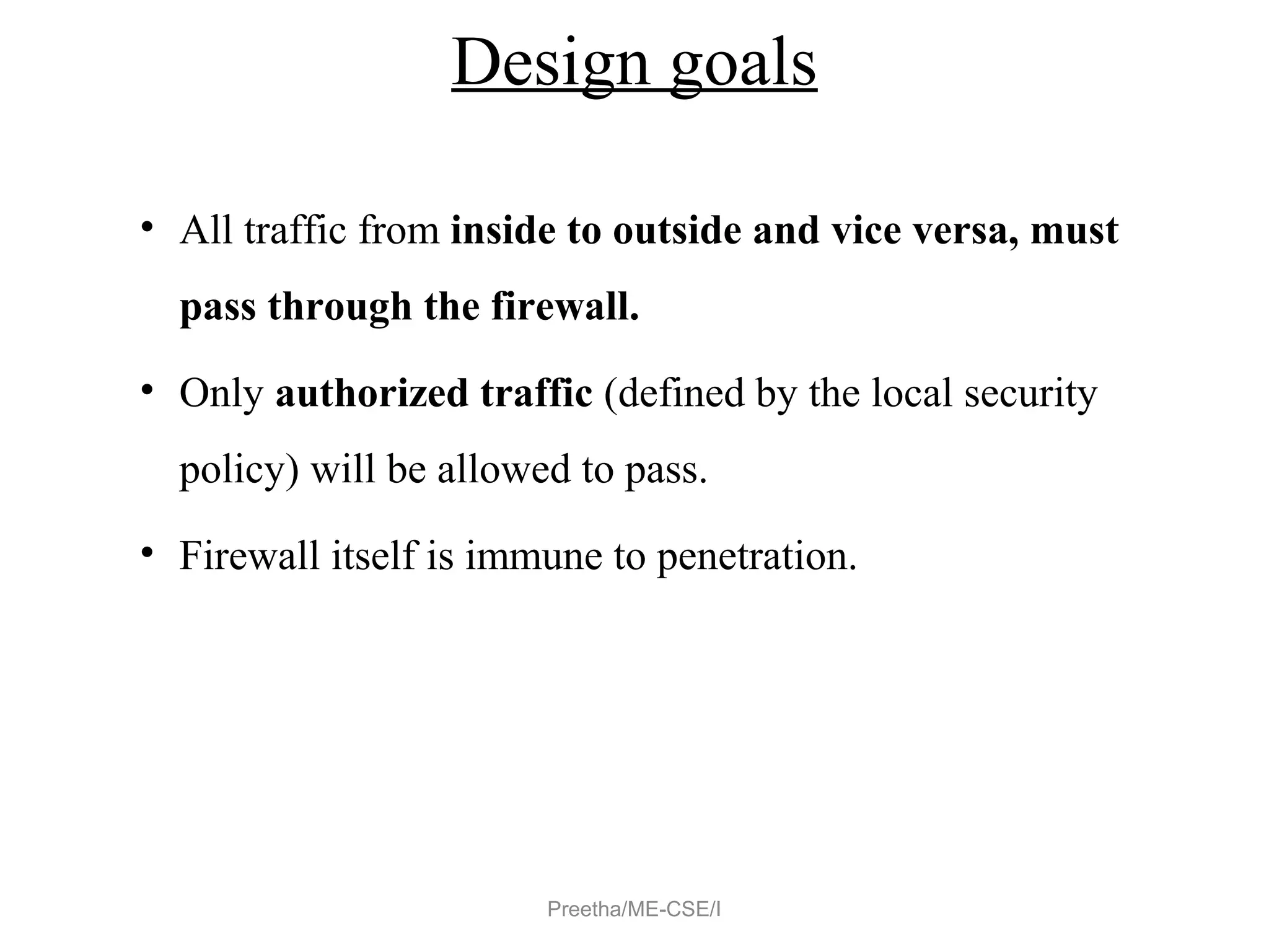 Design goals
• All traffic from inside to outside and vice versa, must
pass through the firewall.
• Only authorized traffic (defined by the local security
policy) will be allowed to pass.
• Firewall itself is immune to penetration.
Preetha/ME-CSE/I
 