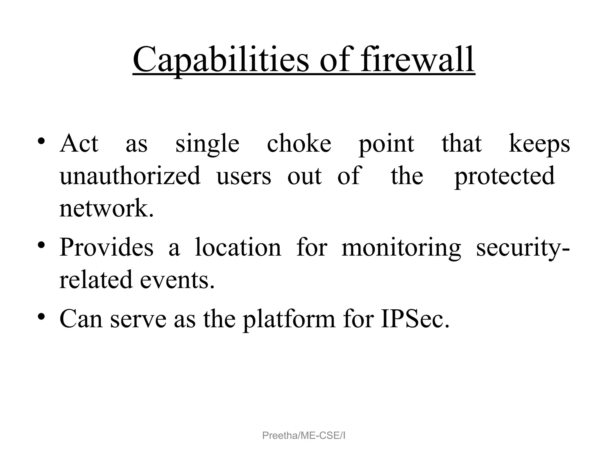 Capabilities of firewall
• Act as single choke point that keeps
unauthorized users out of the protected
network.
• Provides a location for monitoring security-
related events.
• Can serve as the platform for IPSec.
Preetha/ME-CSE/I
 