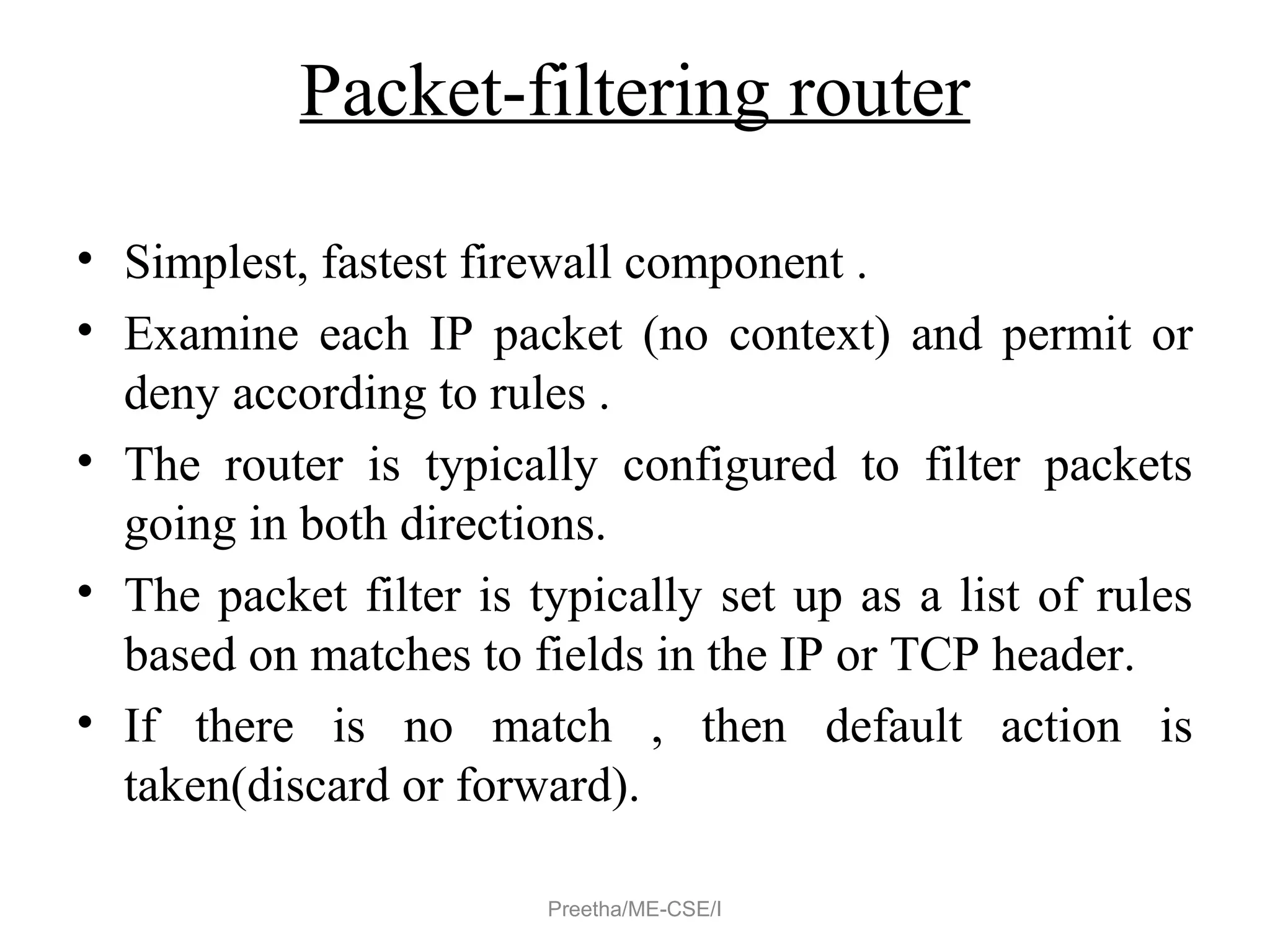Packet-filtering router
• Simplest, fastest firewall component .
• Examine each IP packet (no context) and permit or
deny according to rules .
• The router is typically configured to filter packets
going in both directions.
• The packet filter is typically set up as a list of rules
based on matches to fields in the IP or TCP header.
• If there is no match , then default action is
taken(discard or forward).
Preetha/ME-CSE/I
 