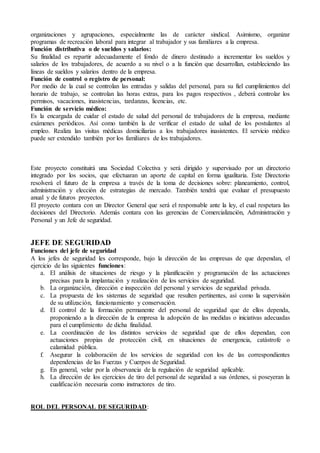 organizaciones y agrupaciones, especialmente las de carácter sindical. Asimismo, organizar
programas de recreación laboral para integrar al trabajador y sus familiares a la empresa.
Función distributiva o de sueldos y salarios:
Su finalidad es repartir adecuadamente el fondo de dinero destinado a incrementar los sueldos y
salarios de los trabajadores, de acuerdo a su nivel o a la función que desarrollan, estableciendo las
líneas de sueldos y salarios dentro de la empresa.
Función de control o registro de personal:
Por medio de la cual se controlan las entradas y salidas del personal, para su fiel cumplimientos del
horario de trabajo, se controlan las horas extras, para los pagos respectivos , deberá controlar los
permisos, vacaciones, inasistencias, tardanzas, licencias, etc.
Función de servicio médico:
Es la encargada de cuidar el estado de salud del personal de trabajadores de la empresa, mediante
exámenes periódicos. Así como también la de verificar el estado de salud de los postulantes al
empleo. Realiza las visitas médicas domiciliarias a los trabajadores inasistentes. El servicio médico
puede ser extendido también por los familiares de los trabajadores.
Este proyecto constituirá una Sociedad Colectiva y será dirigido y supervisado por un directorio
integrado por los socios, que efectuaran un aporte de capital en forma igualitaria. Este Directorio
resolverá el futuro de la empresa a través de la toma de decisiones sobre: planeamiento, control,
administración y elección de estrategias de mercado. También tendrá que evaluar el presupuesto
anual y de futuros proyectos.
El proyecto contara con un Director General que será el responsable ante la ley, el cual respetara las
decisiones del Directorio. Además contara con las gerencias de Comercialización, Administración y
Personal y un Jefe de seguridad.
JEFE DE SEGURIDAD
Funciones del jefe de seguridad
A los jefes de seguridad les corresponde, bajo la dirección de las empresas de que dependan, el
ejercicio de las siguientes funciones:
a. El análisis de situaciones de riesgo y la planificación y programación de las actuaciones
precisas para la implantación y realización de los servicios de seguridad.
b. La organización, dirección e inspección del personal y servicios de seguridad privada.
c. La propuesta de los sistemas de seguridad que resulten pertinentes, así como la supervisión
de su utilización, funcionamiento y conservación.
d. El control de la formación permanente del personal de seguridad que de ellos dependa,
proponiendo a la dirección de la empresa la adopción de las medidas o iniciativas adecuadas
para el cumplimiento de dicha finalidad.
e. La coordinación de los distintos servicios de seguridad que de ellos dependan, con
actuaciones propias de protección civil, en situaciones de emergencia, catástrofe o
calamidad pública.
f. Asegurar la colaboración de los servicios de seguridad con los de las correspondientes
dependencias de las Fuerzas y Cuerpos de Seguridad.
g. En general, velar por la observancia de la regulación de seguridad aplicable.
h. La dirección de los ejercicios de tiro del personal de seguridad a sus órdenes, si poseyeran la
cualificación necesaria como instructores de tiro.
ROL DEL PERSONAL DE SEGURIDAD:
 