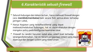 FireWall
6.Karakteristik sebuah firewall
• Seluruh hubungan dari dalam ke luar , harus melewati firewall dengan
cara memblok/membatasi baik secara fisik semua akses terhadap
jaringan Lokal,
• Hanya Kegiatan yang terdaftar/dikenal yang dapat
melewati/melakukan hubungan, hal ini dapat dilakukan dengan
mengatur policy pada konfigurasi keamanan lokal
• Firewall itu sendiri haruslah kebal atau relatif kuat terhadap
serangan/kelemahan. hal ini berarti penggunaan sistem yang dapat
dipercaya dan dengan system yang relatif aman.
 