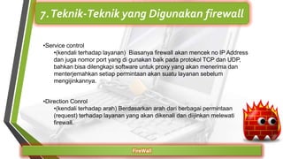 FireWall
7.Teknik-Teknik yang Digunakan firewall
•Service control
•(kendali terhadap layanan) Biasanya firewall akan mencek no IP Address
dan juga nomor port yang di gunakan baik pada protokol TCP dan UDP,
bahkan bisa dilengkapi software untuk proxy yang akan menerima dan
menterjemahkan setiap permintaan akan suatu layanan sebelum
mengijinkannya.
•Direction Conrol
•(kendali terhadap arah) Berdasarkan arah dari berbagai permintaan
(request) terhadap layanan yang akan dikenali dan diijinkan melewati
firewall.
 