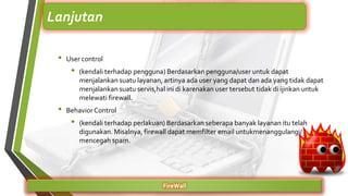 • User control
• (kendali terhadap pengguna) Berdasarkan pengguna/user untuk dapat
menjalankan suatu layanan, artinya ada user yang dapat dan ada yang tidak dapat
menjalankan suatu servis,hal ini di karenakan user tersebut tidak di ijinkan untuk
melewati firewall.
• BehaviorControl
• (kendali terhadap perlakuan) Berdasarkan seberapa banyak layanan itu telah
digunakan. Misalnya, firewall dapat memfilter email untukmenanggulangi/
mencegah spam.
FireWall
Lanjutan
 
