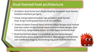 • Arsitektur dual-home host dibuat disekitar komputer dual-homed
host(dua interface jaringan),
• Untuk mengimplementasikan tipe arsitektur dual-homed
host, fungsi routing pada host ini di non-aktifkan.
• Sistem di dalam firewall dapat berkomunikasi dengan dual-homed
host dan sistem di luar firewall dapat berkomunikasi dengan dual-
homed host, tetapi kedua sistem ini tidak dapat berkomunikasi
• Dual-homed host dapat menyediakan service hanya dengan
menyediakan proxy pada host tersebut, atau dengan membiarkan
user melakukan logging secara langsung pada dual-homed host.
FireWall
Dual-homed host architecture
 