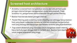 • Arsitektur screened host menyediakan service dari sebuah host pada
jaringan internal dengan menggunakan router yang terpisah. Pada
arsitektur ini, pengamanan utama dilakukan dengan packet filtering
• Bastion host berada dalam jaringan internal.
• Packet filtering pada screening router dikonfigurasi sehingga hanya bastion
host yang dapat melakukan koneksi ke Internet (misalnya mengantarkan
mail yang datang) dan hanya tipe-tipe koneksi tertentu yang diperbolehkan.
• Tiap sistem eksternal yang mencoba untuk mengakses sistem internal
harus berhubungan dengan host ini terlebih dulu. Bastion host diperlukan
untuk tingkat keamanan yang tinggi.
FireWall
Screened host architecture
 