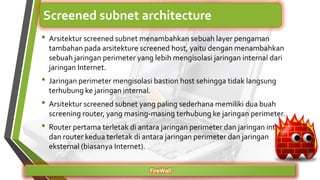 • Arsitektur screened subnet menambahkan sebuah layer pengaman
tambahan pada arsitekture screened host, yaitu dengan menambahkan
sebuah jaringan perimeter yang lebih mengisolasi jaringan internal dari
jaringan Internet.
• Jaringan perimeter mengisolasi bastion host sehingga tidak langsung
terhubung ke jaringan internal.
• Arsitektur screened subnet yang paling sederhana memiliki dua buah
screening router, yang masing-masing terhubung ke jaringan perimeter.
• Router pertama terletak di antara jaringan perimeter dan jaringan internal,
dan router kedua terletak di antara jaringan perimeter dan jaringan
eksternal (biasanya Internet).
FireWall
Screened subnet architecture
 