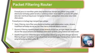 Firewall jenis ini memfilter paket data berdasarkan alamat dan pilihan yang sudah
ditentukan terhadap paket tersebut. Ia bekerja dalam level internet protokol (IP) paket
data dan membuat keputusan mengenai tindakan selanjutnya (diteruskan atau tidak
diteruskan) .
Firewall jenis ini terbagi lagi menjadi tiga subtipe:
• Static Filtering: Jenis filter yang diiplementasikan pada kebanyakan router, dimana
modifikasi terhadap aturan-aturan filter harus dilakukan secara manual.
• Dynamic Filtering:Apabila proses-proses tertentu di sisi luar jaringan dapat merubah
aturan filer secara dinamis berdasarkan even-even tertentu yang diobservasi oleh router
• Stateful Inspection: Dikembangkan berdasarkan teknologi yang sama dengan dynamic
filtering dengan tambahan fungsi eksaminasi secara bertingkat berdasarkan muatan data
yang terkandung dalam paket IP.
FireWall
Packet Filtering Router
 