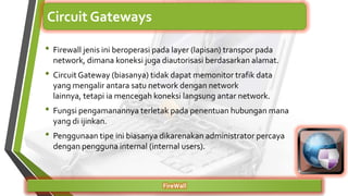• Firewall jenis ini beroperasi pada layer (lapisan) transpor pada
network, dimana koneksi juga diautorisasi berdasarkan alamat.
• Circuit Gateway (biasanya) tidak dapat memonitor trafik data
yang mengalir antara satu network dengan network
lainnya, tetapi ia mencegah koneksi langsung antar network.
• Fungsi pengamanannya terletak pada penentuan hubungan mana
yang di ijinkan.
• Penggunaan tipe ini biasanya dikarenakan administrator percaya
dengan pengguna internal (internal users).
FireWall
Circuit Gateways
 